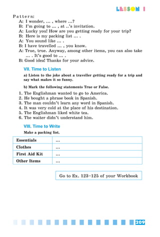 209
lesson 1
P a t t e r n:
A:	 I wonder, ... , where ...?
B:	 I’m going to ... , at ..’s invitation.
A:	 Lucky you! How are you getting ready for your trip?
B:	 Here is my packing list ... .
A:	 You sound like ... .
B: I have travelled ... , you know.
A: True, true. Anyway, among other items, you can also take
... . It’s good to ... .
B: Good idea! Thanks for your advice.
VII. Time to Listen
a) Listen to the joke about a traveller getting ready for a trip and
say what makes it so funny.
b) Mark the following statements True or False.
1. The Englishman wanted to go to America.
2. He bought a phrase book in Spanish.
3. The man couldn’t learn any word in Spanish.
4. It was very cold at the place of his destination.
5. The Englishman liked white tea.
6. The waiter didn’t understand him.
VIII. Time to Write
Make a packing list.
Essentials ...
Clothes ...
First Aid Kit ...
Other Items ...
Go to Ex. 123–125 of your Workbook
 