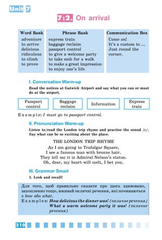 210
Unit 7
7:2. On arrival
Word Bank Phrase Bank Communication Box
adventure
to arrive
delicious
ridiculous
to climb
to prove
express train
baggage reclaim
passport control
to give a welcome party
to take smb for a walk
to make a great impression
to enjoy one’s life
Come on!
It’s a custom to ...
Just round the
corner.
I. Conversation Warm-up
Read the notices at Gatwick Airport and say what you can or must
do at the airport.
Passport
control
Baggage
reclaim
Information
Express
train
E x a m p l e:	I must go to passport control.
II. Pronunciation Warm-up
Listen to/read the London trip rhyme and practise the sound /e/.
Say what can be so exciting about the place.
THE LONDON TRIP RHYME
As I am going to Trafalgar Square,
I see a famous man with bronze hair.
They tell me it is Admiral Nelson’s statue.
Oh, dear, my heart will melt, I bet you.
III. Grammar Smart
1. Look and recall!
Для того, щоб правильно сказати про щось здивовано,
захопленно тощо, вживай окличні речення, які починаються
з how або what.
E x a m p l e s:	How delicious the dinner was! (окличне речення)
	 What a warm welcome party it was! (окличне
речення)
 