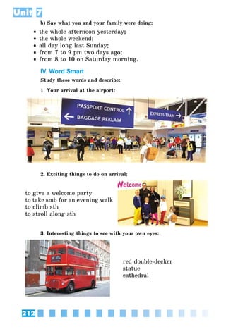 212
Unit 7
b) Say what you and your family were doing:
•• the whole afternoon yesterday;
•• the whole weekend;
•• all day long last Sunday;
•• from 7 to 9 pm two days ago;
•• from 8 to 10 on Saturday morning.
IV. Word Smart
Study these words and describe:
1. Your arrival at the airport:
2. Exciting things to do on arrival:
to give a welcome party
to take smb for an evening walk
to climb sth
to stroll along sth
3. Interesting things to see with your own eyes:
red double-decker
statue
cathedral
 