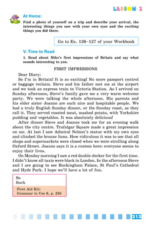 213
lesson 2
At Home:
Find a photo of yourself on a trip and describe your arrival, the
interesting things you saw with your own eyes and the exciting
things you did there.
Go to Ex. 126–127 of your Workbook
V. Time to Read
1. Read about Mike’s first impressions of Britain and say what
sounds interesting to you.
FIRST IMPRESSIONS
Dear Diary:
So I’m in Britain! It is so exciting! No more passport control
or baggage reclaim. Steve and his father met me at the airport
and we took an express train to Victoria Station. As I arrived on
Sunday afternoon, Steve’s family gave me a very warm welcome
party. We were talking the whole afternoon. His parents and
his elder sister Joanne are such nice and hospitable people. We
had a truly English Sunday dinner, or the Sunday roast, as they
call it. They served roasted meat, mashed potato, with Yorkshire
pudding and vegetables. It was absolutely delicious!
After dinner Steve and Joanne took me for an evening walk
about the city centre. Trafalgar Square made a great impression
on me. At last I saw Admiral Nelson’s statue with my own eyes
and climbed the bronze lions. How ridiculous it was to see that all
shops and supermarkets were closed when we were strolling along
Oxford Street. Joanne says it is a custom here: everyone seems to
enjoy their lives.
On Monday morning I saw a red double-decker for the first time.
I didn’t know all taxis were black in London. In the afternoon Steve
and I are going to see Buckingham Palace, St Paul’s Cathedral
and Hyde Park. I hope we’ll have a lot of fun.
So
Such
First Aid Kit:
Grammar in Use 6, p. 235
 