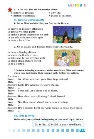 215
lesson 2
3. In the text, find the information about:
•• nature in Britain;
•• British traditions;
•• city life;
•• places of interest.
VI. Time to Communicate
1. Act as Mike and describe your first day in Britain.
to arrive on Sunday afternoon
to give a welcome party
to make a great impression on smb
to see sth with one’s own eyes
to have a lot of fun
2. Act as Joanne and describe Mike’s visit to her family.
to have a Sunday dinner
to serve the Sunday roast
to take smb for an evening walk
to stroll along Oxford Street
to be a custom
3. In trios, role-play a conversation between Steve, Mike and Joanne
which they had during their evening walk. Follow the pattern.
P a t t e r n:
Steve:	 So, Mike, what are your first impressions?
Mike:	 ...
Joanne:	Look! It’s Admiral Nelson’s statue.
Mike:	 ...
Steve:	 Come on! Let’s climb one of them.
Mike:	 ...
Joanne:	How about a stroll along Oxford Street?
Mike:	 ...
Steve:	 No, they are all closed on Sunday evening.
Mike:	 ...
Joanne:	It’s a custom here: everyone seems to enjoy their lives.
Mike:	 ...
VII. Time to Write
Write a diary entry about the beginning of your mind trip to Britain.
Go to Ex. 128–130 of your Workbook
 
