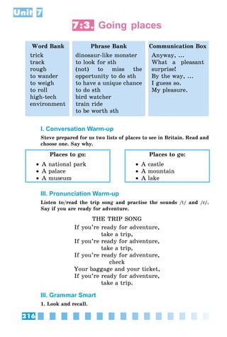 216
Unit 7
7:3. Going places
Word Bank Phrase Bank Communication Box
trick
track
rough
to wander
to weigh
to roll
high-tech
environment
dinosaur-like monster
to look for sth
(not) to miss the
opportunity to do sth
to have a unique chance
to do sth
bird watcher
train ride
to be worth sth
Anyway, ...
What a pleasant
surprise!
By the way, ...
I guess so.
My pleasure.
I. Conversation Warm-up
Steve prepared for us two lists of places to see in Britain. Read and
choose one. Say why.
Places to go:
•• A national park
•• A palace
•• A museum
Places to go:
•• A castle
•• A mountain
•• A lake
III. Pronunciation Warm-up
Listen to/read the trip song and practise the sounds /t/ and /r/.
Say if you are ready for adventure.
THE TRIP SONG
If you’re ready for adventure,
take a trip,
If you’re ready for adventure,
take a trip,
If you’re ready for adventure,
check
Your baggage and your ticket,
If you’re ready for adventure,
take a trip.
III. Grammar Smart
1. Look and recall.
 