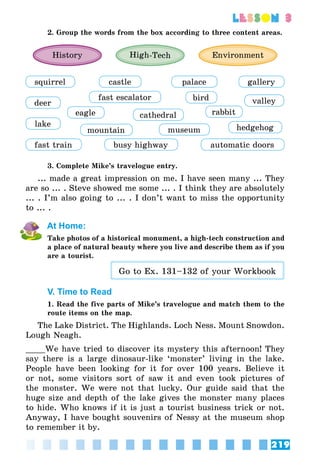 219
lesson 3
2. Group the words from the box according to three content areas.
History High-Tech Environment
squirrel
deer
lake
fast train
castle
fast escalator
palace
mountain
eagle cathedral
museum
busy highway
bird
rabbit
hedgehog
automatic doors
gallery
valley
3. Complete Mike’s travelogue entry.
... made a great impression on me. I have seen many ... They
are so ... . Steve showed me some ... . I think they are absolutely
... . I’m also going to ... . I don’t want to miss the opportunity
to ... .
At Home:
Take photos of a historical monument, a high-tech construction and
a place of natural beauty where you live and describe them as if you
are a tourist.
Go to Ex. 131–132 of your Workbook
V. Time to Read
1. Read the five parts of Mike’s travelogue and match them to the
route items on the map.
The Lake District. The Highlands. Loch Ness. Mount Snowdon.
Lough Neagh.
____We have tried to discover its mystery this afternoon! They
say there is a large dinosaur-like ‘monster’ living in the lake.
People have been looking for it for over 100 years. Believe it
or not, some visitors sort of saw it and even took pictures of
the monster. We were not that lucky. Our guide said that the
huge size and depth of the lake gives the monster many places
to hide. Who knows if it is just a tourist business trick or not.
Anyway, I have bought souvenirs of Nessy at the museum shop
to remember it by.
 