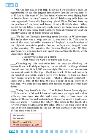 220
Unit 7
____On the last day of our trip, Steve said we shouldn’t miss the
opportunity to see the largest freshwater lake in the country. It
is 30 km to the west of Belfast from where we were flying back
to London later in the afternoon. An old Irish story tells how the
lake appeared. Ireland’s legendary giant Finn McCool took up
the portion of the land and tossed it at a Scottish rival. When
we got to the lake, it was extremely rough as there was a strong
wind. Yet we saw many bird watchers from different parts of the
country and a lot of birds round the lake.
____We left on Tuesday morning from London to Windermere.
The train ride was a long one but it was worth it. This area is
one of the most beautiful corners of England, a combination of
the highest mountain peaks, deepest valleys and longest lakes
in the country. No wonder, the famous English poet William
Wordsworth, who was born and spent most of his life there, wrote
these lines about it:
I wandered lonely as a cloud
That floats on high o’er vales and hills ...
____Climbing up this mountain isn’t as easy as climbing the
bronze lions in Trafalgar Square, I must admit. In the guidebook
I found out that it is 1,085 metres high. Steve advised me to take
the easiest route to the top – the 8 km track. It turned out to be
the hardest mountain walk I have ever taken. It took us about
four hours to get to the top and – what a pleasant surprise! –
there was a café at the top. We got a mug of soup there as it
was cold. We were feeling tired and decided to get the train back
down.
____Today “my heart’s in the ...” as Robert Burns famously put
it. It is rather wild and I have already seen an eagle and a deer
with my own eyes. We also had a short stay in Inverness, the
capital of this area, and had a unique chance to watch a traditional
Scottish game – ‘tossing the caber’. The caber is the trunk of a
fir tree which weighs about 100 kilos. One of the men threw it so
that it rolled completely in the air. It was fantastic! By the way,
all the men wore kilts.
to wander
to wonder
See First Aid Kit:
Word meaning 3, p. 239
 