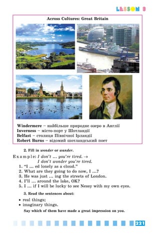 221
lesson 3
Across Cultures: Great Britain
Windermere – найбільше природне озеро в Англії
Inverness – місто-порт у Шотландії
Belfast – столиця Північної Ірландії
Robert Burns – відомий шотландський поет
2. Fill in wonder or wander.
E x a m p l e:	I don’t ... you’re tired. →
	 I don’t wonder you’re tired.
1. “I ... ed lonely as a cloud.”
2. What are they going to do now, I ...?
3. He was just ... ing the streets of London.
4. I’ll ... around the lake, OK?
5. I ... if I will be lucky to see Nessy with my own eyes.
3. Read the sentences about:
•• real things;
•• imaginary things.
Say which of them have made a great impression on you.
 