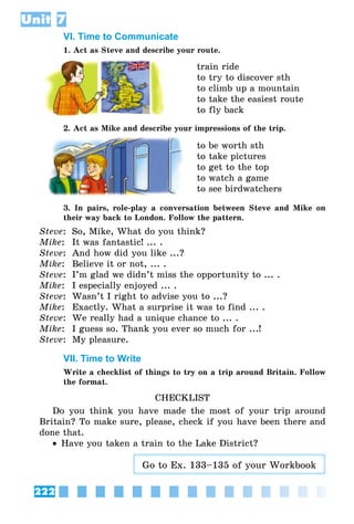 222
Unit 7
VI. Time to Communicate
1. Act as Steve and describe your route.
train ride
to try to discover sth
to climb up a mountain
to take the easiest route
to fly back
2. Act as Mike and describe your impressions of the trip.
to be worth sth
to take pictures
to get to the top
to watch a game
to see birdwatchers
3. In pairs, role-play a conversation between Steve and Mike on
their way back to London. Follow the pattern.
Steve:	 So, Mike, What do you think?
Mike: 	It was fantastic! ... .
Steve:	 And how did you like ...?
Mike:	 Believe it or not, ... .
Steve:	 I’m glad we didn’t miss the opportunity to ... .
Mike:	 I especially enjoyed ... .
Steve:	 Wasn’t I right to advise you to ...?
Mike:	 Exactly. What a surprise it was to find ... .
Steve:	 We really had a unique chance to ... .
Mike:	 I guess so. Thank you ever so much for ...!
Steve:	 My pleasure.
VII. Time to Write
Write a checklist of things to try on a trip around Britain. Follow
the format.
CHECKLIST
Do you think you have made the most of your trip around
Britain? To make sure, please, check if you have been there and
done that.
•• Have you taken a train to the Lake District?
Go to Ex. 133–135 of your Workbook
 