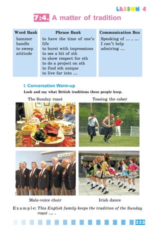 223
lesson 4
7:4. A matter of tradition
Word Bank Phrase Bank Communication Box
hammer
handle
to sweep
attitude
to have the time of one’s
life
to burst with impressions
to see a bit of sth
to show respect for sth
to do a project on sth
to find sth unique
to live far into ...
Speaking of ... , ...
I can’t help
admiring ...
I. Conversation Warm-up
Look and say what British traditions these people keep.
The Sunday roast Tossing the caber
Male-voice choir Irish dance
E x a m p l e:	This English family keeps the tradition of the Sunday
roast ... .
 