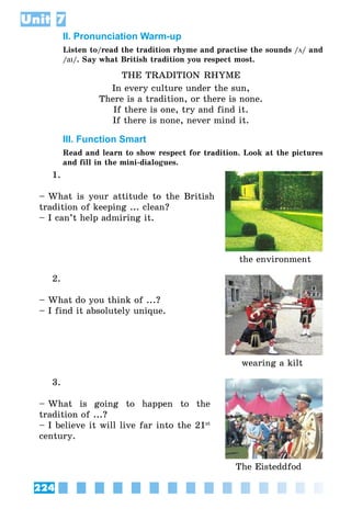 224
Unit 7
II. Pronunciation Warm-up
Listen to/read the tradition rhyme and practise the sounds /ö/ and
/aI/. Say what British tradition you respect most.
THE TRADITION RHYME
In every culture under the sun,
There is a tradition, or there is none.
If there is one, try and find it.
If there is none, never mind it.
III. Function Smart
Read and learn to show respect for tradition. Look at the pictures
and fill in the mini-dialogues.
1.
– What is your attitude to the British
tradition of keeping ... clean?
– I can’t help admiring it.
the environment
2.
– What do you think of ...?
– I find it absolutely unique.
wearing a kilt
3.
– What is going to happen to the
tradition of ...?
– I believe it will live far into the 21st
century.
The Eisteddfod
 
