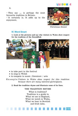 225
lesson 4
4.
– They say ... is perhaps the most
favourite tradition in Britain.
– It certainly is. It adds up to the
enjoyment.
Christmas dinner
IV. Word Smart
1. Look at the pictures and say why visitors to Wales show respect
for the tradition of the Eisteddfod.
•• to take part in the festival
•• to sing in Welsh
•• to compete in music /literature / arts
E x a m p l e:	Visitors to Wales show respect for this tradition
because there are many talented participants.
2. Read the tradition rhyme and illustrate some of its lines.
THE TRADITION RHYME
What is tradition?
Tradition is a guide to
What we see in England,
What we watch in Wales,
What we hear in Scottish
and Irish tales.
 