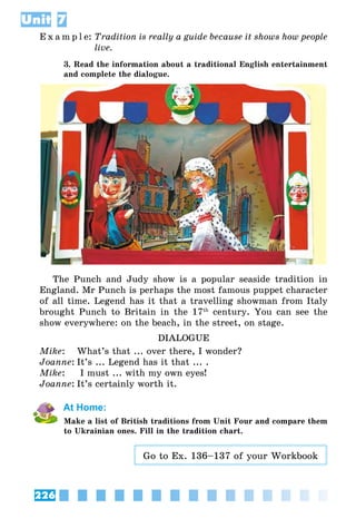 226
Unit 7
E x a m p l e:	Tradition is really a guide because it shows how people
live.
3. Read the information about a traditional English entertainment
and complete the dialogue.
The Punch and Judy show is a popular seaside tradition in
England. Mr Punch is perhaps the most famous puppet character
of all time. Legend has it that a travelling showman from Italy
brought Punch to Britain in the 17th
century. You can see the
show everywhere: on the beach, in the street, on stage.
DIALOGUE
Mike: 	 What’s that ... over there, I wonder?
Joanne:	It’s ... Legend has it that ... .
Mike:	 I must ... with my own eyes!
Joanne:	It’s certainly worth it.
At Home:
Make a list of British traditions from Unit Four and compare them
to Ukrainian ones. Fill in the tradition chart.
Go to Ex. 136–137 of your Workbook
 