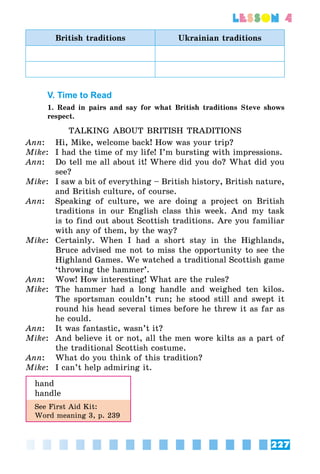 227
lesson 4
British traditions Ukrainian traditions
V. Time to Read
1. Read in pairs and say for what British traditions Steve shows
respect.
TALKING ABOUT BRITISH TRADITIONS
Ann:	 Hi, Mike, welcome back! How was your trip?
Mike:	 I had the time of my life! I’m bursting with impressions.
Ann:	 Do tell me all about it! Where did you do? What did you
see?
Mike:	 I saw a bit of everything – British history, British nature,
and British culture, of course.
Ann:	 Speaking of culture, we are doing a project on British
traditions in our English class this week. And my task
is to find out about Scottish traditions. Are you familiar
with any of them, by the way?
Mike:	 Certainly. When I had a short stay in the Highlands,
Bruce advised me not to miss the opportunity to see the
Highland Games. We watched a traditional Scottish game
‘throwing the hammer’.
Ann:	 Wow! How interesting! What are the rules?
Mike:	 The hammer had a long handle and weighed ten kilos.
The sportsman couldn’t run; he stood still and swept it
round his head several times before he threw it as far as
he could.
Ann:	 It was fantastic, wasn’t it?
Mike:	 And believe it or not, all the men wore kilts as a part of
the traditional Scottish costume.
Ann:	 What do you think of this tradition?
Mike:	 I can’t help admiring it.
hand
handle
See First Aid Kit:
Word meaning 3, p. 239
 