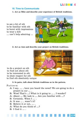 229
lesson 4
VI. Time to Communicate
1. Act as Mike and describe your experience of British traditions.
to see a bit of sth
to be familiar with sth
to burst with impressions
to wear a kilt
... can’t help admiring ...
2. Act as Ann and describe your project on British traditions.
to do a project on sth
to find out about sth
to be interested in sth
to show respect for sth
to find sth absolutely unique
3. In pairs, talk about British traditions as in the pattern.
P a t t e r n:
A:	 I say, ... , have you heard the news? We are going to do a
project in our ... .
B:	 Wow! That’s ...! What is it going to ... , I wonder?
A:	 About ... My task is ... Are you familiar with ...?
B:	 Certainly. When I ... .
A: 	It was ... , wasn’t it?
B:	 Believe it or not, ... .
A:	 What do you think of ...?
B:	 I find it ... .
 