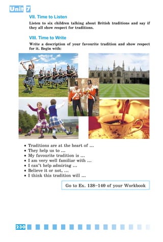 230
Unit 7
VII. Time to Listen
Listen to six children talking about British traditions and say if
they all show respect for traditions.
VIII. Time to Write
Write a description of your favourite tradition and show respect
for it. Begin with:
•• Traditions are at the heart of ...
•• They help us to ...
•• My favourite tradition is ...
•• I am very well familiar with ...
•• I can’t help admiring ...
•• Believe it or not, ...
•• I think this tradition will ...
Go to Ex. 138–140 of your Workbook
 