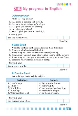 231
lesson 5
7:5. My progress in English
I. Grammar Smart
Fill in can, may or must.
1. I ... make a packing list myself.
2. I ... do a lot of things before I go.
3. I ... give you advice on packing.
4. ... I visit your class?
5. You ... plan your route carefully.
Check if you:
can use modal verbs.
(Yes/No)
II. Word Smart
Write the words or word-combinations for these definitions.
1. Someone who has travelled a lot.
2. Something you need to write for better packing.
3. Something you must have with you for control at the airport.
4. Something you can get information about your route from.
5. Someone who watches birds as a hobby.
Check if you:
know travel words.
(Yes/No)
III. Function Smart
Match the beginnings and the endings.
Beginnings Endings
1. I can’t help
2. I find it
3. It will live
4. It add up
5. This tradition is at
a) far into the future.
b) admiring it.
c) the heart of modern life.
d) absolutely unique.
e) to the enjoyment.
Check if you:
can express your likes.
(Yes/No)
 