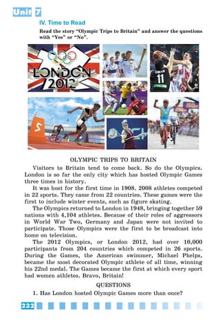 232
Unit 7
IV. Time to Read
Read the story “Olympic Trips to Britain” and answer the questions
with “Yes” or “No”.
OLYMPIC TRIPS TO BRITAIN
Visitors to Britain tend to come back. So do the Olympics.
London is so far the only city which has hosted Olympic Games
three times in history.
It was host for the first time in 1908. 2008 athletes competed
in 22 sports. They came from 22 countries. These games were the
first to include winter events, such as figure skating.
The Olympics returned to London in 1948, bringing together 59
nations with 4,104 athletes. Because of their roles of aggressors
in World War Two, Germany and Japan were not invited to
participate. Those Olympics were the first to be broadcast into
home on television.
The 2012 Olympics, or London 2012, had over 10,000
participants from 204 countries which competed in 26 sports.
During the Games, the American swimmer, Michael Phelps,
became the most decorated Olympic athlete of all time, winning
his 22nd medal. The Games became the first at which every sport
had women athletes. Bravo, Britain!
QUESTIONS
1. Has London hosted Olympic Games more than once?
 