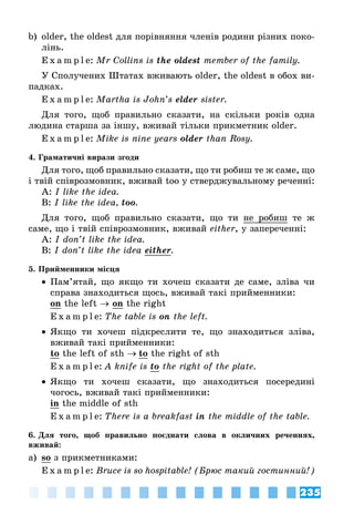 235
b)	 older, the oldest для порівняння членів родини різних поко­
лінь.
E x a m p l e:	Mr Collins is the oldest member of the family.
У Сполучених Штатах вживають older, the oldest в обох ви­
падках.
E x a m p l e:	Martha is John’s elder sister.
Для того, щоб правильно сказати, на скільки років одна
людина старша за іншу, вживай тільки прикметник older.
E x a m p l e:	Mike is nine years older than Rosy.
4. Граматичні вирази згоди
Для того, щоб правильно сказати, що ти робиш те ж саме, що
і твій співрозмовник, вживай too у стверджувальному реченні:
A: I like the idea.
B: I like the idea, too.
Для того, щоб правильно сказати, що ти не робиш те ж
саме, що і твій співрозмовник, вживай either, у заперечeнні:
A: I don’t like the idea.
B: I don’t like the idea either.
5. Прийменники місця
•• Пам’ятай, що якщо ти хочеш сказати де саме, зліва чи
справа знаходиться щось, вживай такі прийменники:
on the left → on the right
E x a m p l e:	The table is on the left.
•• Якщо ти хочеш підкреслити те, що знаходиться зліва,
вживай такі прийменники:
to the left of sth → to the right of sth
E x a m p l e:	A knife is to the right of the plate.
•• Якщо ти хочеш сказати, що знаходиться посередині
чогось, вживай такі прийменники:
in the middle of sth
E x a m p l e:	There is a breakfast in the middle of the table.
6. Для того, щоб правильно поєднати слова в окличних реченнях,
вживай:
a)	 so з прикметниками:
E x a m p l e:	Bruce is so hospitable! (Брюс такий гостинний!)
 