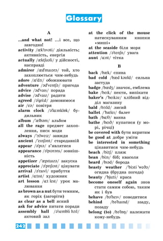 242
Glossary
A
...and what not! ...і все, що
завгодно!
activity /{k’tIvəti/ діяльність;
активність, енергія
actually /{ktʃuəli/ у дійсності,
насправді
admirer /{d’maIərə/ той, хто
захоплюється чим-небудь
adore /{’d/ обожнювати
adventure /əd’ventʃə/ пригода
advice /əd’vaIs/ порада
advise /əd’vaIz/ радити
agreed /ə’grЦd/ домовимося
air /eə/ повітря
alarm clock /ə’l¸mklБk/ бу­
дильник
album / ’{lbəm/ альбом
all the rage предмет захоп­
лення, писк моди
always / ’lweIz/ завжди
ancient / ’eInʃənt/ стародавній
appear /ə’pIə/ з’являтися
appearance /ə’pIərəns/ зовніш­
ність
appetizer / ’{pItaIzə/ закуска
appreciate /ə’prIʃIəIt/ цінувати
arrival /ə’raIvl/ прибуття
artist /¸tIst/ художник
art lesson /¸t lest/ урок ма­
лювання
as brown as a nut бути темним,
як горіх (загоріти)
as clear as a bell ясний
ask for advice питати поради
assembly hall /ə’sembli hl/
актовий зал
at the click of the mouse
натискуванням кнопки
«миші»
at the seaside біля моря
attention /ə’tenʃn/ увага
aunt /¸nt/ тітка
B
back /b{k/ спина
bad cold /b{d kəυld/ сильна
застуда
badge /b{dZ/ значок, емблема
bake /beIk/ пекти, випікати
baker’s / ’beIkəz/ хлібний від­
діл магазину
bald /bld/ лисий
ballet / ’b{leI/ балет
bath /b¸θ/ ванна
bathe /beID/ купатися (у мо­
рі, річці)
be covered with бути вкритим
be good at добре уміти
be interested in something
цікавитися чим-небудь
beach /bЦtʃ/ пляж
bean /bЦn/ біб; квасоля
beard /bIəd/ борода
beasty weather / ’bÖsti 'weDə/
огидна (брудна погода)
beauty / 'bjüti/ краса
become oneself again знов
стати самим собою, таким
як і був
behave /bə’heIv/ поводитися
behind /bə’haInd/ ззаду,
позаду
belong (to) /bə’lÁŋ/ належати
кому-небудь
 
