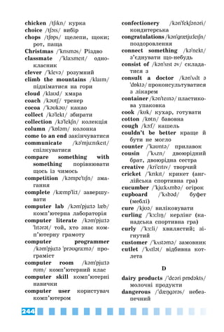 244
chicken /tʃIkn/ курка
choice /tʃIs/ вибір
chops /tʃps/ щелепи, щоки;
рот, паща
Christmas / ’krIsməs/ Різдво
classmate / ’klÓsmeIt/ одно­
класник
clever / ’klevə/ розумний
climb the mountains /klaIm/
підніматися на гори
cloud /klaυd/ хмара
coach /kəυtʃ/ тренер
cocoa / ’kəυkəυ/ какао
collect /kə’lekt/ збирати
collection /kə’lekʃn/ колекція
column / ’kləm/ колонка
come to an end закінчуватися
communicate /kə’mjünIkeIt/
спілкуватися
compare something with
something порівнювати
щось із чимось
competition /kəmpe'tIʃn/ зма­
гання
complete /k{mp'lt/ завершу­
вати
computer lab /kəm’pjütə l{b/
комп’ютерна лабораторія
computer literate /kəm’pjütə
'lItərət/ той, хто знає ком­
п’ютерну грамоту
computer programmer
/kəm’pjütə 'prəυgrÓmə/ про­
граміст
computer room /kəm’pjütə
rυm/ комп’ютерний клас
computer skill комп’ютерні
навички
computer user користувач
комп’ютером
confectionery /kən’fekʃənəri/
кондитерська
congratulations/kən’gr{tjüleIʃn/
поздоровлення
connect something /kə’nekt/
з’єднувати що-небудь
consist of /kən’sIst əv/ склада­
тися з
consult a doctor /kən’sölt ə
'dÁktə/ проконсультуватися
з лікарем
container /kən’teInə/ пластико­
ва упаковка
cook /kυk/ кухар, готувати
cotton /kÁtn/ бавовна
cough /kюf/ кашель
couldn’t be better краще й
бути не могло
counter / ’kaυntə/  прилавок
cousin / ’kцzn/ двоюрідний
брат, двоюрідна сестра
creative /kri’eItIv/ творчий
cricket / ’krIkIt/ крикет (анг­
лійська спортивна гра)
cucumber / ’kjükцmbə/ огірок
cupboard / ’kцbəd/ буфет
(меблі)
cure /kjυə/ виліковувати
curling / ’kÆ:lIŋ/ керлінг (ка­
надська спортивна гра)
curly / ’kÆ:li/ хвилястий; зі­
гнутий
customer / ’kцstəmə/ замовник
cutlet / ’kцtlət/ відбивна кот­
лета
D
dairy products / ’deəri prÁdəkts/
молочні продукти
dangerous / ’d{ŋgərəs/ небез­
печний
 