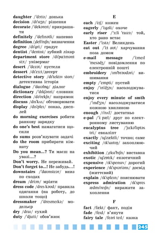 245
daughter / ’dюtə/ донька
decision /dI’sIZn/ рішення
decorate / ’dekəreIt/ прикраша­
ти
definitely / ’defInətli/ напевно
definition/defI'nIʃn/визначення
degree /dI'grÖ/ градус
dentist / ’dentIst/ зубний лікар
department store /dI'p¸tmənt
stю/ універмаг
desert / ’dezət/ пустеля
dessert /dI'zЖ:t/десерт
detective story /dI'tektIv storI/
детективна історія
dialogue / ’dAIəlÁg/ діалог
dictionary / ’dIkʃənri/ словник
direction /də'rekʃn/ напрямок
discuss /dIs'kцs/ обговорювати
display /dIs'pleI/ показ, дисп­
лей
do morning exercises робити
ранкову зарядку
do one’s best намагатися що­
сили
do sums розв’язувати задачі
do the room прибирати кім­
нату
Do you mean...? Ти маєш на
увазі...?
Don’t worry. Не переживай.
Don’t forget to...! Не забудь...!
downstairs / ’dAυnsteər/ вниз
по сходах
dream /drÖm/ мріяти
dress code /dres kəυd/ правила
одягання (на роботу, до
школи тощо)
dressmaker / ’dresmeIkə/ мо­
дельєр
dry /draI/ сухий
duty / ’djüti/ обов’язок
E
each /Ötʃ/ кожен
eagerly / ’Ögəli/ охоче
early riser / ’Æ:li 'raIzə/ той,
хто рано встає
Easter / ’Östə/ Великдень
eat out / ’Öt aυt/ харчування
поза домом
e-mail message / ’ÖmeIl
'mesədZ/ повідомлення по
електронній пошті
embroidery /Im'brəυdəri/ ви­
шивання
empty / ’empti/ пустий
enjoy / ’In'dZOI/ насолоджува­
тися
enjoy every minute of smth
/ ’Ind'ZOI/ насолоджуватися
кожною хвилиною
enough /I’nf/ достатньо
e-pal / ’Ö p{l/ друг по елект­
ронному листуванню
eucalyptus tree / ’jükə'lIptəs
trÖ/ евкаліпт
exactly /Ig'z{ktli/ точно; саме
exciting /Ik'saItIŋ/ захоплюю­
чий
exhibition /eksI'bIʃn/ виставка
exotic /Ig'zÁtIk/ екзотичний
expensive /Ik'spensIv/ дорогий
experience /Ik'spIəriəns/ досвід
(життєвий)
explain /Ik'spleIn/ пояснювати
express admiration /Ik'spres
{dmI'reIʃn/ виражати за­
хоплення
F
fact /f{kt/ факт, подія
fade /feId/ в’янути
fairy tale /feəri teIl/ казка
 