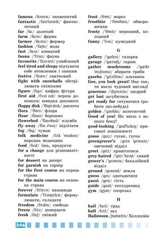 246
famous /feIməs/ знаменитий
fantastic /f{n't{stIk/ фантас­
тичний
far /f¸/ далекий
farm /f¸m/ ферма
farmer /f¸mə/ фермер
fashion / 'f{ʃn/ мода
fast /f¸st/ швидкий
fauna / 'fюnə/ фауна
favourite / 'feavərIt/ улюблений
feel tired and sleepy відчувати
себе втомленим і сонним
festive / 'festIv/ святковий
fight with snowballs обстрі­
лювати сніжками
figure /fIgə/ цифра; фігура
first aid /fÆ:st eId/ перша до­
помога; швидка допомога
floppy disk / 'flБpi dIsk/ дискета
flora / 'flБrə/ флора
flour /flaυ@/ борошно
flowerbed / 'flaυəbed/ клумба
fly away /flaI ə'weI/ відлітати
fog /fБg/ туман
folk medicine /fюk 'medsIn/
народна медицина
food /füd/ їжа, продукти
for a change для різноманіт­
ності
for dessert на десерт
for garnish на гарнір
for the first course як перша
страва
for the main course як основ­
на страва
forever /fə'revə/ назавжди
formulate / 'fюmjüleIt/ форму­
лювати, складати
freedom /frÖdm/ свобода
freeze /frÖz/ замерзати
fresh /freʃ/ свіжий
frost /frБst/ мороз
frostbite / 'frБstbaIt/ обморо­
ження
frosty / 'frБsti/ морозний, хо­
лодний
funny / 'fni/ кумедний
G
gallery / 'g{leri/ галерея
garage / 'g{rədʒ/ гараж
gather mushrooms / 'g{Də
'mʃrumz/ збирати гриби
gazebo / 'gə'zÖbəυ/ альтанка
Gee, you look great! Оце так,
ти маєш чудовий вигляд!
generous / 'dʒenərəs/ щедрий
get lost загубитися
get ready for готуватися (ро­
бити що-небудь)
golden / 'g@υldn/ золотистий
Good of you! Як мило з ва­
шого боку!
good-looking / 'gυd'lükIŋ/ при­
ємної зовнішності
goose /güz/ гусак, гуска
greengrocer’s /grÖn 'grəυsəz/
овочевий відділ
greet /grÖt/ привітатися
grey-haired / 'greI 'heəd/ сивий
grocer’s / 'grəυsəz/ бакалійний
відділ
ground /graυnd/ земля
guess /ges/ здогадатися
guest /gest/ гість
guide /gaId/ екскурсовод
gym /gʒIm/ спортзал
H
hail /heIl/ град
hall /hюl/ зал
Halloween/h{ləυ'Ön/Хеллоувін
 