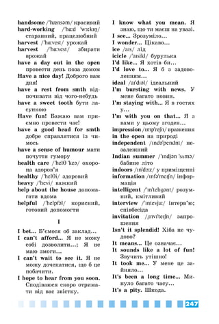 247
handsome / 'h{nsəm/ красивий
hard-working / 'h¸d 'wЖ:kIŋ/
старанний, працелюбний
harvest / 'h¸vest/ урожай
harvest / 'h¸vest/ збирати
врожай
have a day out in the open
провести день поза домом
Have a nice day! Доброго вам
дня!
have a rest from smth від­
почивати від чого-небудь
have a sweet tooth бути ла­
сункою
Have fun! Бажаю вам при­
ємно провести час!
have a good head for smth
добре справлятися із чи­
мось
have a sense of humour мати
почуття гумору
health care / 'helθ 'keə/ охоро­
на здоров’я
healthy / 'helθi/ здоровий
heavy / 'hevi/ важкий
help about the house допома­
гати вдома
helpful / 'helpfəl/ корисний,
готовий допомогти
I
I bet... Б’ємося об заклад...
I can’t afford... Я не можу
собі дозволити...; Я не
маю змоги...
I can’t wait to see it. Я не
можу дочекатися, що б це
побачити.
I hope to hear from you soon.
Сподіваюся скоро отрима­
ти від вас звістку.
I know what you mean. Я
знаю, що ти маєш на увазі.
I see... Зрозуміло...
I wonder... Цікаво...
ice /aIs/ лід
icicle / 'aIsikl/ бурулька
I’d like... Я хотів би...
I’d love to... Я б з задово­
ленням...
ideal /aI'dIəl/ ідеальний
I’m bursting with news. У
мене багато новин.
I’m staying with... Я в гостях
у...
I’m with you on that... Я з
вами у цьому згоден...
impression /Imp'reʃn/ враження
in the open на природі
independent /Ində'pendnt/ не­
залежний
Indian summer / 'Indjən 'smə/
бабине літо
indoors /In'dþz/ у приміщенні
information /Infə'meIʃn/ інфор­
мація
intelligent / 'In'telIgənt/ розум­
ний, кмітливий
interview / 'Intevjü/ інтерв’ю;
співбесіда
invitation /InvI'teIʃn/ запро­
шення
Isn’t it splendid! Хіба не чу­
дово?
It means... Це означає...
It sounds like a lot of fun!
Звучить утішно!
It took me... У мене це за­
йняло...
It’s been a long time... Ми­
нуло багато часу...
It’s a pity. Шкода.
 