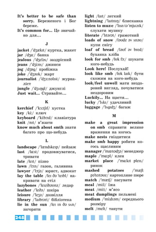 248
It’s better to be safe than
sorry. Береженого і Бог
береже.
It’s common for... Це звичай­
но для...
J
jacket / 'dʒ{kIt/ куртка, жакет
jar /dʒ¸/ банка
jealous / 'dʒeləs/ заздрісний
jeans / 'dʒÖns/ джинси
jog /dʒÁg/ пробіжка
joke / 'dʒəυk/ жарт
journalist / 'dʒЖ:nəlIst/ журна­
ліст
jungle / 'dʒŋgl/ джунглі
Just wait... Стривайте...
K
kerchief / 'kЖ:tʃIf/ хустка
key /kÖ/ ключ
keyboard / 'kÖbþd/ клавіатура
knit /nIt/ в’язати
know much about smth знати
багато про що-небудь
L
landscape / 'l{ndskeIp/ пейзаж
last /l¸st/ продовжуватися,
тривати
late /leIt/ пізно
lawn /lþn/ газон, галявина
lawyer / 'lþjə/ юрист, адвокат
lay the table /leI Də 'teIbl/ на­
кривати на стіл
lazybones / 'leIzibəυnz/ ледар
leather / 'leDə/ шкіра
leisure / 'leZə/ дозвілля
library / 'laIbrəri/ бібліотека
lie in the sun /leI In Də sn/
загоряти
light /laIt/ легкий
lightning / 'laItnIŋ/ блискавка
listen to muzIc / 'lIsn tə 'mjüzIk/
слухати музику
literate / 'lItərət/ грамотний
loads of snow /ləυdz əv snəυ/
купи снігу
loaf of bread /ləυf əv bred/
буханка хліба
look for smb /lυk fþ/ шукати
кого-небудь
Look here! Послухай!
look like smb /lυk laIk/ бути
схожим на кого-небудь
look/feel unwell мати нездо­
ровий вигляд, почуватися
нездоровим
Luckily... На щастя...
lucky / 'lkI/ удачливий
luggage / 'lgIdZ/ багаж
M
make a great impression
on smb справити велике
враження на когось
make nests гніздитися
make smb happy робити ко­
гось щасливим
manager / 'm{nədZə/ менеджер
maple / 'm¸pl/ клен
market place / 'm¸kIt pleIs/
ринок
mashed potatoes / 'm{ʃt
pə'teItəυz/ картопляне пюре
match / 'm{tʃ/ пасувати
meal /mÖl/ їжа
meat /mÖt/ м’ясо
meat dumplings пельмені
medium / 'mÖdIəm/ середнього
розміру
melt /melt/ танути
 