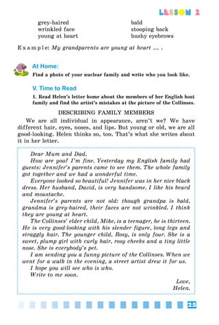 25
lesson 2
grey-haired
wrinkled face
young at heart
bald
stooping back
bushy eyebrows
E x a m p l e:	My grandparents are young at heart ... .
At Home:
Find a photo of your nuclear family and write who you look like.
V. Time to Read
1. Read Helen’s letter home about the members of her English host
family and find the artist’s mistakes at the picture of the Collinses.
DESCRIBING FAMILY MEMBERS
We are all individual in appearance, aren’t we? We have
different hair, eyes, noses, and lips. But young or old, we are all
good-looking. Helen thinks so, too. That’s what she writes about
it in her letter.
Dear Mum and Dad,
How are you? I’m fine. Yesterday my English family had
guests: Jennifer’s parents came to see them. The whole family
got together and we had a wonderful time.
Everyone looked so beautiful! Jennifer was in her nice black
dress. Her husband, David, is very handsome. I like his beard
and moustache.
Jennifer’s parents are not old: though grandpa is bald,
grandma is grey-haired, their faces are not wrinkled. I think
they are young at heart.
The Collinses’ elder child, Mike, is a teenager, he is thirteen.
He is very good-looking with his slender figure, long legs and
straggly hair. The younger child, Rosy, is only four. She is a
sweet, plump girl with curly hair, rosy cheeks and a tiny little
nose. She is everybody’s pet.
I am sending you a funny picture of the Collinses. When we
went for a walk in the evening, a street artist drew it for us.
I hope you will see who is who.
Write to me soon.
Love,
Helen.
 