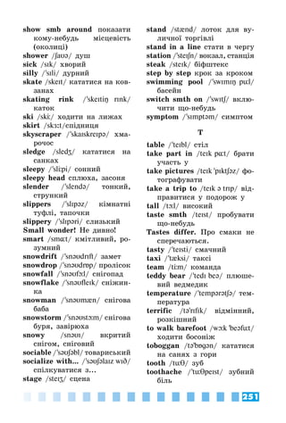 251
show smb around показати
кому-небудь місцевість
(околиці)
shower /SaU@/ душ
sick /sIk/ хворий
silly / 'sIli/ дурний
skate /skeIt/ кататися на ков­
занах
skating rink / 'skeItiŋ rInk/
каток
ski /skÖ/ ходити на лижах
skirt /skЖ:t/спідниця
skyscraper / 'skaIskreIp@/ хма­
рочос
sledge /sledZ/ кататися на
санках
sleepy / 'slÖpi/ сонний
sleepy head сплюха, засоня
slender / 'slend@/ тонкий,
стрункий
slippers / 'slIp@z/ кімнатні
туфлі, тапочки
slippery / 'slIp@ri/ слизький
Small wonder! Не дивно!
smart /sm¸t/ кмітливий, ро­
зумний
snowdrift / 'sn@UdrIft/ замет
snowdrop / 'sn@UdrБp/ пролісок
snowfall / 'sn@Ufþl/ снігопад
snowflake / 'sn@UfleIk/ сніжин­
ка
snowman / 'sn@Um{n/ снігова
баба
snowstorm / 'sn@Ustþm/ снігова
буря, завірюха
snowy /sn@UI/ вкритий
снігом, сніговий
sociable / 's@US@bl/ товариський
socialize with... / 's@US@laIz wID/
спілкуватися з...
stage /steIZ/ сцена
stand /st{nd/ лоток для ву­
личної торгівлі
stand in a line стати в чергу
station / 'steISn/ вокзал, станція
steak /steIk/ біфштекс
step by step крок за кроком
swimming pool / 'swImIŋ pül/
басейн
switch smth on / 'swItS/ вклю­
чити що-небудь
symptom / 'sImpt@m/ симптом
T
table / 'teIbl/ стіл
take part in /teIk p¸t/ брати
участь у
take pictures /teIk 'pIktS@z/ фо­
тографувати
take a trip to /teIk @ trIp/ від­
правитися у подорож у
tall /tþl/ високий
taste smth /teIst/ пробувати
що-небудь
Tastes differ. Про смаки не
сперечаються.
tasty / 'teIsti/ смачний
taxi / 't{ksi/ таксі
team /tÖm/ команда
teddy bear / 'tedI be@/ плюше­
вий ведмедик
temperature / 'temp@r@tS@/ тем­
пература
terrific /t@'rIfIk/ відмінний,
розкішний
to walk barefoot /wþk 'be@füt/
ходити босоніж
toboggan /t@'bБg@n/ кататися
на санях з гори
tooth /tüθ/ зуб
toothache / 'tüθpeIst/ зубний
біль
 