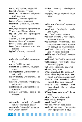 252
tour /tυ@/ турне, подорож
tourist / 'tυ@rIst/ турист
tracksuit / 'tr{ksjüt/ спортив­
ний костюм
trainers / 'treIn@z/ кросівки
travel / 'tr{vl/ подорож
treatment / 'trÖtm@nt/ лікуван­
ня
trip /trIp/ поїздка, прогулянка
True, true. Вірно, вірно.
try on /traI Бn/ приміряти
(одяг)
T-shirt / 'tÖ SЖ:t/ футболка
turning / 't Ж:nIŋ/ поворот
twice / 'twaIs/ два рази
type /taIp/ друкувати на ма­
шинці
typical / 'tIpIk@l/ типовий
U
umbrella /m'brel@/ парасоль­
ка
uncle / 'nkl/ дядько
underline / 'nd@laIn/ підкрес­
лити
unforgettable /nf@'get@bl/ не­
забутній
unfortunately /n'fþtS@n@tli/ на
жаль
uniform / 'jünIfþm/ уніформа,
спецодяг
unpleasantly /np'l{z@ntli/ не­
приємно
upstairs /p'ste@z/ вверх по
сходах
V
vegetable salad / 'veg@t@bl
's{l@d/ овочевий салат
verandah /v@'r{nd@/ веранда
vest /vest/ жилет
visitor / 'vIzIt@/ відвідувач,
гість
voyage / 'vOIIdZ/ морська подо­
рож
W
wake up / 'weIk p/ прокида­
тися
wardrobe / 'wþdr@υb/ шафа
для одягу
way /weI/ шлях, дорога
weather report / 'weD@ rI'pþt/
прогноз погоди
weatherman / 'weD@m{n/ ме­
теоролог (ведучий прогно­
зу погоди на телебаченні)
weekend / 'wÖkend/ вихідні
дні (у кінці тижня)
well-bread / 'wel 'bred/ вихова­
ний
well-read / 'wel 'red/ начитаний
well-shaped / 'wel 'SeIpt/ пра­
вильної форми
wet /wet/ мокрий, вологий
whale /weIl/ кит
What about...? Як щодо...?
What does he/she look like?
Який він/вона має вигляд?
What’s the weather over
there? Яка там погода?
What’s the matter with
you, dear? Що з тобою,
дорогий?
Where have you been? Де ти
був?
windy / 'wIndi/ вітряний
wise /waIz/ мудрий
wood /wυd/ ліс
woolen /wυdn/ вовняний
work at the court /wЖ:k {t D@
kþt/ працювати в суді
 