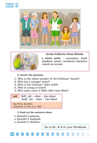 26
Unit 1
Across Cultures: Great Britain
a street artist – художник, який
заробляє гроші, малюючи портрети
людей на вулиці
2. Answer the questions.
1. Who is the oldest member of the Collinses’ family?
2. Who has a younger sister?
3. Who is the Collinses’ elder child?
4. Who is young at heart?
5. How many years is Mike older than Rosy?
old BrE  old – elder – the eldest
AmE  old – older – the oldest
See First Aid Kit:
Grammar in Use 3, p. 234
3. Read out the sentences about:
•• Jennifer’s parents;
•• Jennifer’s husband;
•• Jennifer’s children.
Go to Ex. 8–9 of your Workbook
 