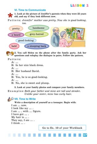 27
lesson 2
VI. Time to Communicate
1. Look at the picture of Jeniffer’s parents when they were 25 years
old, and say if they look different now.
P a t t e r n:	 Jennifer’ mother was pretty. Now she is good-looking,
too.
pretty handsome
bald
grey-haireda beard
a stooping back
good-looking
2. You call Helen on the phone after the family party. Ask her
questions and roleplay the dialogue in pairs. Follow the pattern.
P a t t e r n:
A:	 ...
B:	 In her nice black dress.
A:	 ...
B:	 Her husband David.
A:	 ...
B:	 Yes, he is so good-looking.
A:	 ...
B:	 No, she is sweet and plump.
3. Look at your family photos and compare your family members.
E x a m p l e s:	Both your father and mine are tall and slender.
	 Unlike your sister, mine has curly hair.
VII. Time to Write
Write a description of yourself as a teenager. Begin with:
I am ... now.
I look like my ... .
I am ... , with ... figure.
I have got ... .
My hair is ... .
They say, I am ... .
I think ... .
Go to Ex. 10 of your Workbook
 