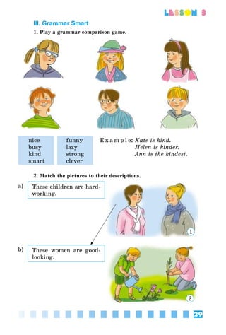 29
lesson 3
III. Grammar Smart
1. Play a grammar comparison game.
nice
busy
kind
smart
funny
lazy
strong
clever
E x a m p l e:	Kate is kind.
	 Helen is kinder.
	 Ann is the kindest.
2. Match the pictures to their descriptions.
a) These children are hard-
working.
1
b) These women are good-
looking.
2
 