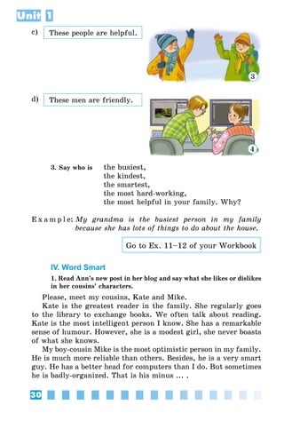 30
Unit 1
c) These people are helpful.
3
d) These men are friendly.
4
3. Say who is	 the busiest,
	 the kindest,
	 the smartest,
	 the most hard-working,
	 the most helpful in your family. Why?
E x a m p l e:	My grandma is the busiest person in my family
because she has lots of things to do about the house.
Go to Ex. 11–12 of your Workbook
IV. Word Smart
1. Read Ann’s new post in her blog and say what she likes or dislikes
in her cousins’ characters.
Please, meet my cousins, Kate and Mike.
Kate is the greatest reader in the family. She regularly goes
to the library to exchange books. We often talk about reading.
Kate is the most intelligent person I know. She has a remarkable
sense of humour. However, she is a modest girl, she never boasts
of what she knows.
My boy-cousin Mike is the most optimistic person in my family.
He is much more reliable than others. Besides, he is a very smart
guy. He has a better head for computers than I do. But sometimes
he is badly-organized. That is his minus ... .
 