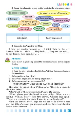 31
lesson 3
2. Group the character words in the box into the plus-minus chart.
badly-organized
modest
to boast of smth to have no sense of humour
hard-working
smart
optimistic
to have a good
head for smth
helpful
lazy
punctual responsible
intelligent
polite
+ –
intelligent
...
badly-organized
...
3. Complete Ann’s post in her blog.
I love my cousins because ... . I think Kate is the ... .
I know. Mike is ... than ... . They both ... . They are the most ...
in our family. I am proud of ... .
At Home:
Make a post in your blog about the most remarkable person in your
family.
V. Time to Read
1. Read the story about an English boy, William Brown, and answer
the questions.
1. Is he polite or impolite?
2. Is he well-organized or badly-organized?
3. Is he reasonable or unreasonable?
“YOU CANNOT MISS YOUR DANCING LESSON!”
Everybody is eating when William says, “There is a circus in
the town today!”
“Don’t talk with your mouth full”, says Mr Brown.
“Ethel, please pass the bread to your father. What are you
saying, William, dear?” says Mrs Brown. William says again,
“There is a circus in the town. I want to go to the circus!”
“But you cannot, dear”, says his mother. “The circus is here
only for this afternoon and evening, and you have your dancing
lesson this afternoon ...”.
 
