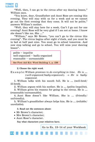 32
Unit 1
“Well, then, I can go to the circus after my dancing lesson,”
William says.
“You know, dear, Grandfather and Aunt Rose are coming this
evening. They will stay with us for a week and so we cannot
go out the first evening that they come. It will not be polite,”
answers William’s mother.
“Well, they will stay here for a week. Can’t I go out for one
evening? Aunt Rose will be very glad if I am not at home. I know
she doesn’t like me. She ...”
“William,” says Mr Brown, “you can’t go to the circus this
evening”. The circus begins after eight o’clock, and you must be
in bed at half past nine. You must go to school tomorrow. And
now stop talking and go to school. You will miss your dancing
lesson”.
polite – impolite
well-organized – badly-organized
reasonable – unreasonable
See First Aid Kit: Word Building 1, p. 236
2. Choose the right word.
E x a m p l e:	William promises to do everything in time. 	 He is ...
(well-organized/badly-organized). → He is badly-
organized.
1. William talks with his mouth full. He is ... (well-bred/
ill-bred).
2. William argues with his mother. He is ... (polite/impolite).
3. William gives his reasons for going to the circus. He is ...
(reasonable/unreasonable).
4. Aunt Rose doesn’t like William. She is ... (friendly/
unfriendly).
5. William’s grandfather always helps him. He is ... (reliable/
unreliable).
3. Read out the sentences about:
•• Mr Brown’s character;
•• Mrs Brown’s character;
•• Aunt Rose’s character.
Say what characters your relatives have.
Go to Ex. 13–14 of your Workbook
 