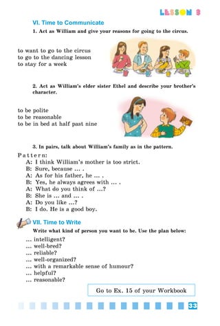 33
lesson 3
VI. Time to Communicate
1. Act as William and give your reasons for going to the circus.
to want to go to the circus
to go to the dancing lesson
to stay for a week
2. Act as William’s elder sister Ethel and describe your brother’s
character.
to be polite
to be reasonable
to be in bed at half past nine
3. In pairs, talk about William’s family as in the pattern.
P a t t e r n:
A:	 I think William’s mother is too strict.
B:	 Sure, because ... .
A:	 As for his father, he ... .
B:	 Yes, he always agrees with ... .
A:	 What do you think of ...?
B:	 She is ... and ... .
A:	 Do you like ...?
B:	 I do. He is a good boy.
VII. Time to Write
Write what kind of person you want to be. Use the plan below:
... intelligent?
... well-bred?
... reliable?
... well-organized?
... with a remarkable sense of humour?
... helpful?
... reasonable?
Go to Ex. 15 of your Workbook
 