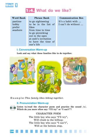 34
Unit 1
1:4. What do we like?
Word Bank Phrase Bank Communication Box
pastime
hobby
prefer
seashore
to go sightseeing
to be in the list of
likes
from time to time
to go picnicking
out in the open
at smb’s invitation
to have the time of
one’s life
It’s a habit with ...
I can’t do without ...
I. Conversation Warm-up
Look and say what these families like to do together.
E x a m p l e:	This family likes hiking together.
II. Pronunciation Warm-up
Listen to/read the character poem and practise the sound /Á/.
Which do you more often say: “I’ll try” or “I can’t”?
CHARACTER POEM
The little boy who says “I’ll try”,
Will climb to the hilltop;
The little boy who says “I can’t”,
Will at the bottom stop.
 