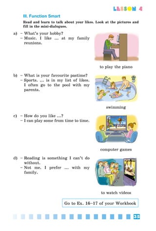 35
lesson 4
III. Function Smart
Read and learn to talk about your likes. Look at the pictures and
fill in the mini-dialogues.
a) –	What’s your hobby?
–	Music. I like ... at my family
reunions.
to play the piano
b) –	What is your favourite pastime?
–	Sports. ... is in my list of likes.
I often go to the pool with my
parents.
swimming
c) –	How do you like ...?
–	I can play some from time to time.
computer games
d) –	Reading is something I can’t do
without.
–	Not me. I prefer ... with my
family.
to watch videos
Go to Ex. 16–17 of your Workbook
 