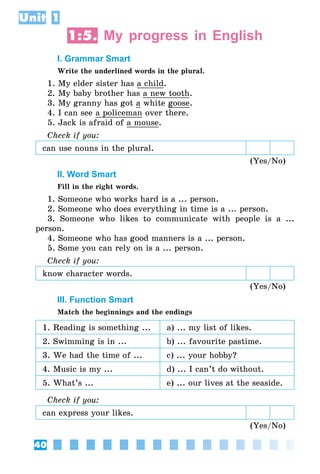 40
Unit 1
1:5. My progress in English
I. Grammar Smart
Write the underlined words in the plural.
1. My elder sister has a child.
2. My baby brother has a new tooth.
3. My granny has got a white goose.
4. I can see a policeman over there.
5. Jack is afraid of a mouse.
Check if you:
can use nouns in the plural.
(Yes/No)
II. Word Smart
Fill in the right words.
1. Someone who works hard is a ... person.
2. Someone who does everything in time is a ... person.
3. Someone who likes to communicate with people is a ...
person.
4. Someone who has good manners is a ... person.
5. Some you can rely on is a ... person.
Check if you:
know character words.
(Yes/No)
III. Function Smart
Match the beginnings and the endings
1. Reading is something ... a) ... my list of likes.
2. Swimming is in ... b) ... favourite pastime.
3. We had the time of ... c) ... your hobby?
4. Music is my ... d) ... I can’t do without.
5. What’s ... e) ... our lives at the seaside.
Check if you:
can express your likes.
(Yes/No)
 