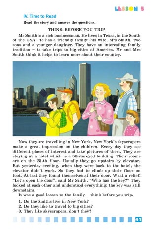 41
lesson 5
IV. Time to Read
Read the story and answer the questions.
THINK BEFORE YOU TRIP
Mr Smith is a rich businessman. He lives in Texas, in the South
of the USA. He has a friendly family: his wife, Mrs Smith, two
sons and a younger daughter. They have an interesting family
tradition – to take trips to big cities of America. Mr and Mrs
Smith think it helps to learn more about their country.
Now they are travelling in New York. New York’s skyscrapers
make a great impression on the children. Every day they see
different places of interest and take pictures of them. They are
staying at a hotel which is a 68-storeyed building. Their rooms
are on the 25-th floor. Usually they go upstairs by elevator.
But yesterday evening, when they were back to the hotel, the
elevator didn’t work. So they had to climb up their floor on
foot. At last they found themselves at their door. What a relief!
“Let’s open the door”, said Mr Smith. “Who has the key?” They
looked at each other and understood everything: the key was still
downstairs.
It was a good lesson to the family – think before you trip.
1. Do the Smiths live in New York?
2. Do they like to travel to big cities?
3. They like skyscrapers, don’t they?
 