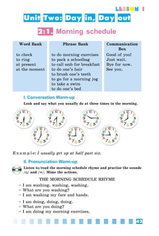 43
lesson 1
Unit Two: Day in, Day out
2:1. Morning schedule
Word Bank Phrase Bank Communication
Box
to check
to ring
at present
at the moment
to do morning exercises
to pack a schoolbag
to call smb for breakfast
to do one’s hair
to brush one’s teeth
to go for a morning jog
to take a swim
to do one’s bed
Good of you!
Just wait.
Bye for now.
See you.
I. Conversation Warm-up
Look and say what you usually do at these times in the morning.
E x a m p l e:	I usually get up at half past six.
II. Pronunciation Warm-up
Listen to/read the morning schedule rhyme and practise the sounds
/Î/ and /w/. Mime the actions.
THE MORNING SCHEDULE RHYME
– I am washing, washing, washing.
– What are you washing?
– I am washing my face and hands.
– I am doing, doing, doing.
– What are you doing?
– I am doing my morning exercises.
 