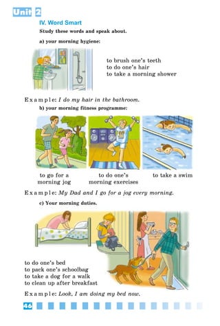 46
Unit 2
IV. Word Smart
Study these words and speak about.
a) your morning hygiene:
to brush one’s teeth
to do one’s hair
to take a morning shower
E x a m p l e:	I do my hair in the bathroom.
b) your morning fitness programme:
to go for a
morning jog
to do one’s
morning exercises
to take a swim
E x a m p l e:	My Dad and I go for a jog every morning.
c) Your morning duties.
to do one’s bed
to pack one’s schoolbag
to take a dog for a walk
to clean up after breakfast
E x a m p l e:	Look, I am doing my bed now.
 