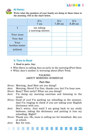 47
lesson 1
At Home:
Write what the members of your family are doing at these times in
the morning. Fill in the chart below.
It’s
7 am
It’s
7.30 am
It’s
8.20 am
I am taking
a morning shower.
Your mum
Your dad
Your
brother/sister
(others)
V. Time to Read
1. Read in pairs. Say:
•• Why Steve is calling Ann so early in the morning (Part One).
•• What Ann’s mother is worrying about (Part Two).
TALKING
ABOUT MORNING SCHEDULE
Part One
Steve:	 Morning, Ann! How are you doing?
Ann:	 Morning, Steve! I’m fine, thanks you, but I’m busy now.
Steve:	 Busy? That early? What are you doing?
Ann:	 I’m doing my morning exercises and listening to the
music.
Steve:	 Good of you! I’m packing my schoolbag at the moment.
And I’m ringing to check if you are taking your English
dictionary with you.
Ann:	 Don’t worry. Just wait! I am going back to my study
bedroom, taking the dictionary and putting it into my
schoolbag. Right?
Steve:	 Thank you. Oh, mum is calling me for breakfast. See you
at school.
Ann:	 Bye for now.
 