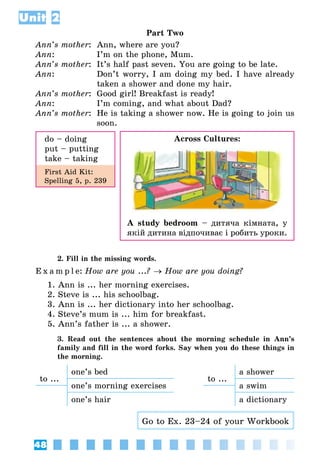 48
Unit 2
Part Two
Ann’s mother:	 Ann, where are you?
Ann:	 I’m on the phone, Mum.
Ann’s mother:	 It’s half past seven. You are going to be late.
Ann:	 Don’t worry, I am doing my bed. I have already
taken a shower and done my hair.
Ann’s mother:	 Good girl! Breakfast is ready!
Ann:	 I’m coming, and what about Dad?
Ann’s mother:	 He is taking a shower now. He is going to join us
soon.
do – doing
put – putting
take – taking
First Aid Kit:
Spelling 5, p. 239
2. Fill in the missing words.
E x a m p l e:	How are you ...? → How are you doing?
1. Ann is ... her morning exercises.
2. Steve is ... his schoolbag.
3. Ann is ... her dictionary into her schoolbag.
4. Steve’s mum is ... him for breakfast.
5. Ann’s father is ... a shower.
3. Read out the sentences about the morning schedule in Ann’s
family and fill in the word forks. Say when you do these things in
the morning.
to ...
one’s bed
to ...
a shower
one’s morning exercises a swim
one’s hair a dictionary
Go to Ex. 23–24 of your Workbook
Across Cultures:
A study bedroom – дитяча кімната, у
якій дитина відпочиває і робить уроки.
 