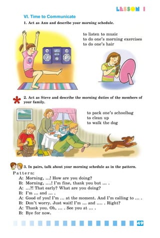 49
lesson 1
VI. Time to Communicate
1. Act as Ann and describe your morning schedule.
to listen to music
to do one’s morning exercises
to do one’s hair
2. Act as Steve and describe the morning duties of the members of
your family.
to pack one’s schoolbag
to clean up
to walk the dog
3. In pairs, talk about your morning schedule as in the pattern.
P a t t e r n:
A:	 Morning, ...! How are you doing?
B:	 Morning, ....! I’m fine, thank you but ... .
A:	 ...?! That early? What are you doing?
B:	 I’m ... and ... .
A:	 Good of you! I’m ... at the moment. And I’m calling to ... .
B:	 Don’t worry. Just wait! I’m ... and .... . Right?
A:	 Thank you. Oh, ... . See you at ... .
B:	 Bye for now.
 