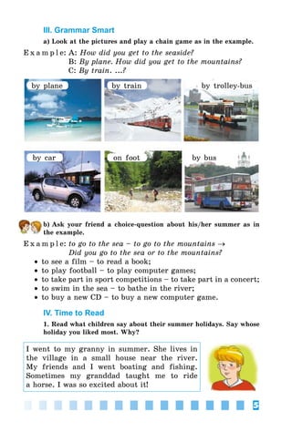 5
III. Grammar Smart
a) Look at the pictures and play a chain game as in the example.
E x a m p l e:	A: How did you get to the seaside?
	 B: By plane. How did you get to the mountains?
	 C: By train. ...?
by plane
by car on foot by bus
by train by trolley-bus
b) Ask your friend a choice-question about his/her summer as in
the example.
E x a m p l e:	to go to the sea – to go to the mountains →
	 Did you go to the sea or to the mountains?
•• to see a film – to read a book;
•• to play football – to play computer games;
•• to take part in sport competitions – to take part in a concert;
•• to swim in the sea – to bathe in the river;
•• to buy a new CD – to buy a new computer game.
IV. Time to Read
1. Read what children say about their summer holidays. Say whose
holiday you liked most. Why?
I went to my granny in summer. She lives in
the village in a small house near the river.
My friends and I went boating and fishing.
Sometimes my granddad taught me to ride
a horse. I was so excited about it!
 