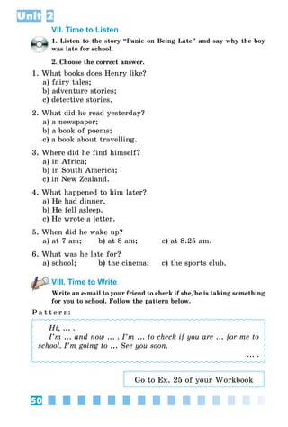 50
Unit 2
VII. Time to Listen
1. Listen to the story “Panic on Being Late” and say why the boy
was late for school.
2. Choose the correct answer.
1. What books does Henry like?
a) fairy tales;
b) adventure stories;
c) detective stories.
2. What did he read yesterday?
a) a newspaper;
b) a book of poems;
c) a book about travelling.
3. Where did he find himself?
a) in Africa;
b) in South America;
c) in New Zealand.
4. What happened to him later?
a) He had dinner.
b) He fell asleep.
c) He wrote a letter.
5. When did he wake up?
a) at 7 am;	 b) at 8 am;	 c) at 8.25 am.
6. What was he late for?
a) school;	 b) the cinema;	 c) the sports club.
VIII. Time to Write
Write an e-mail to your friend to check if she/he is taking something
for you to school. Follow the pattern below.
P a t t e r n:
Hi, ... .
I’m ... and now ... . I’m ... to check if you are ... for me to
school. I’m going to ... See you soon.
... .
Go to Ex. 25 of your Workbook
 