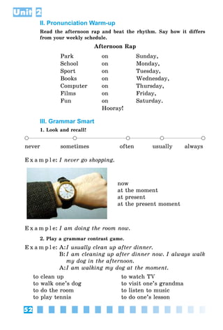 52
Unit 2
II. Pronunciation Warm-up
Read the afternoon rap and beat the rhythm. Say how it differs
from your weekly schedule.
Afternoon Rap
Park on Sunday,
School on Monday,
Sport on Tuesday,
Books on Wednesday,
Computer on Thursday,
Films on Friday,
Fun on Saturday.
Hooray!
III. Grammar Smart
1. Look and recall!
never sometimes often usually always
E x a m p l e:	I never go shopping.
now
at the moment
at present
at the present moment
E x a m p l e:	I am doing the room now.
2. Play a grammar contrast game.
E x a m p l e:	A:	I usually clean up after dinner.
	 B:	I am cleaning up after dinner now. I always walk
my dog in the afternoon.
	 A:	I am walking my dog at the moment.
to clean up	 to watch TV
to walk one’s dog	 to visit one’s grandma
to do the room	 to listen to music
to play tennis	 to do one’s lesson
 
