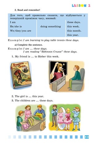 53
lesson 2
3. Read and remember!
Для того, щоб правильно сказати, що відбувається у
теперішній проміжок часу, вживай:
I am these days.
He/she is doing something this week.
We/they/you are this month.
this year.
E x a m p l e:	I am learning to play table tennis these days.
a) Complete the sentence.
E x a m p l e:	I am ... these days.
	 I am reading “Robinson Crusoe” these days.
1. My friend is ... to Bieber this week.
2. The girl is ... this year.
3. The children are ... these days.
 