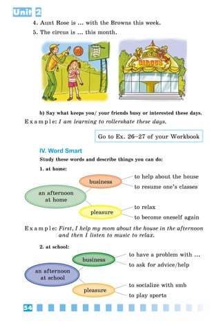 54
Unit 2
4. Aunt Rose is ... with the Browns this week.
5. The circus is ... this month.
b) Say what keeps you/ your friends busy or interested these days.
E x a m p l e:	I am learning to rollerskate these days.
Go to Ex. 26–27 of your Workbook
IV. Word Smart
Study these words and describe things you can do:
1. at home:
an afternoon
at home
business
pleasure
to help about the house
to resume one’s classes
to relax
to become oneself again
E x a m p l e:	First, I help my mom about the house in the afternoon
and then I listen to music to relax.
2. at school:
an afternoon
at school
business
pleasure
to have a problem with ...
to ask for advice/help
to socialize with smb
to play sports
 